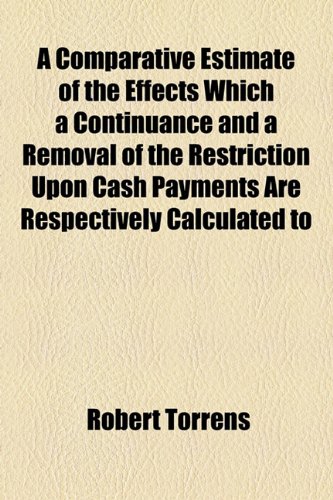 A Comparative Estimate of the Effects Which a Continuance and a Removal of the Restriction Upon Cash Payments Are Respectively Calculated to (9781154436501) by Torrens, Robert