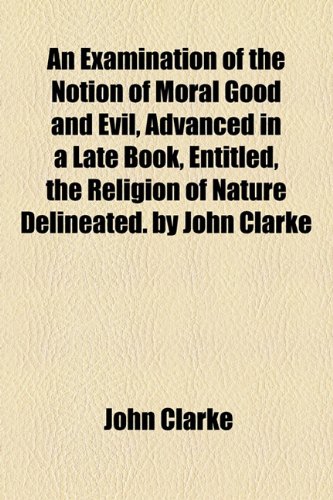 An Examination of the Notion of Moral Good and Evil, Advanced in a Late Book, Entitled, the Religion of Nature Delineated. by John Clarke (9781154441932) by Clarke, John
