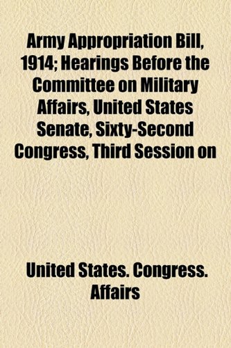 Army Appropriation Bill 1914: Hearings Before the Committee on Military Affairs United States Senate Sixty-Second Congress Third Session on Hr ... Year Ending June 30 1914 February 8 1913 (9781154442090) by United States Congress Senate Committee