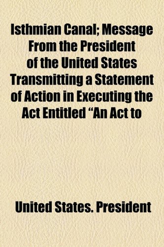 Isthmian Canal; Message From the President of the United States Transmitting a Statement of Action in Executing the Act Entitled "An Act to (9781154446333) by President, United States.