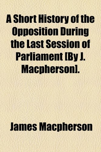 A Short History of the Opposition During the Last Session of Parliament [By J. Macpherson]. (9781154450606) by Macpherson, James