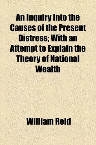 An Inquiry into the Causes of the Present Distress: With an Attempt to Explain the Theory of National Wealth (9781154451344) by Reid, William