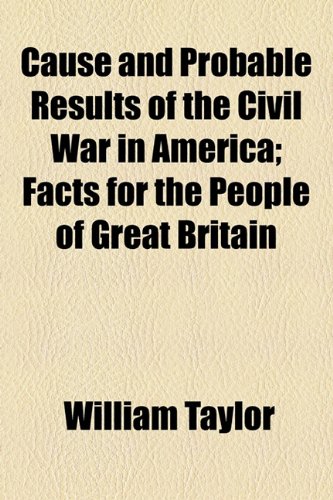 Cause and Probable Results of the Civil War in America: Facts for the People of Great Britain (9781154451634) by Taylor, William