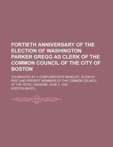 Fortieth anniversary of the election of Washington Parker Gregg as clerk of the Common Council of the city of Boston; Celebrated by a complimentary ... of the Common Council, at the Hotel Vandome, (9781154457315) by Boston