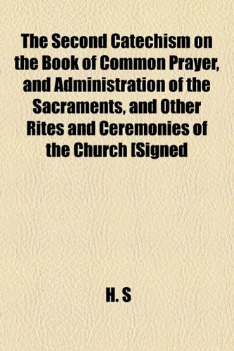 The Second Catechism on the Book of Common Prayer, and Administration of the Sacraments, and Other Rites and Ceremonies of the Church [Signed H.s.] (9781154459609) by S. H.