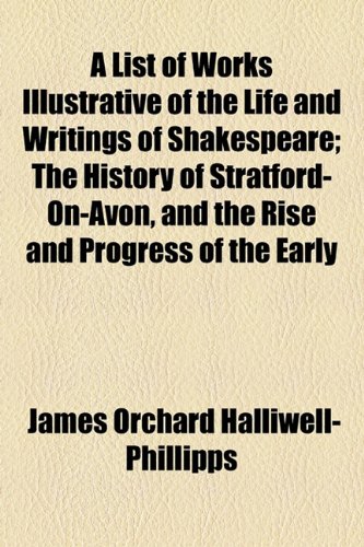 A List of Works Illustrative of the Life and Writings of Shakespeare; The History of Stratford-On-Avon, and the Rise and Progress of the Early (9781154467772) by Halliwell-Phillipps, James Orchard