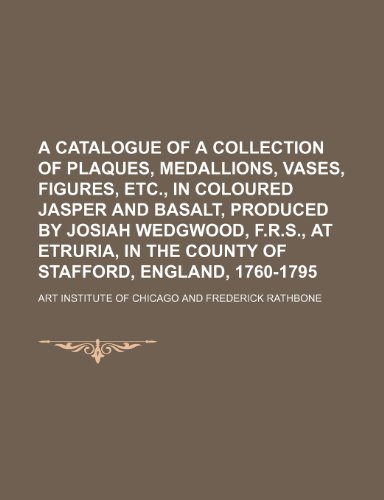 A catalogue of a collection of plaques, medallions, vases, figures, etc., in coloured jasper and basalt, produced by Josiah Wedgwood, F.R.S., at Etruria, in the county of Stafford, England, 1760-1795 (9781154486940) by Chicago, Art Institute Of