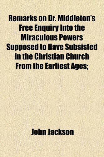 Remarks on Dr. Middleton's Free Enquiry into the Miraculous Powers Supposed to Have Subsisted in the Christian Church from the Earliest Ages (9781154504453) by Jackson, John