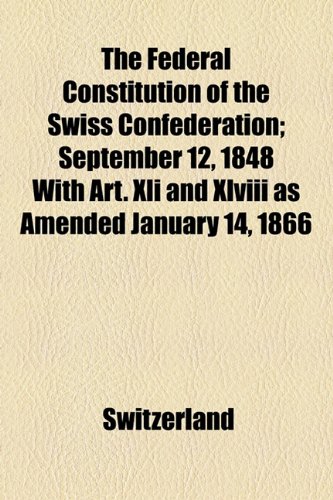 The Federal Constitution of the Swiss Confederation: September 12, 1848 With Art. Xli and Xlviii As Amended January 14, 1866 (9781154507331) by Switzerland