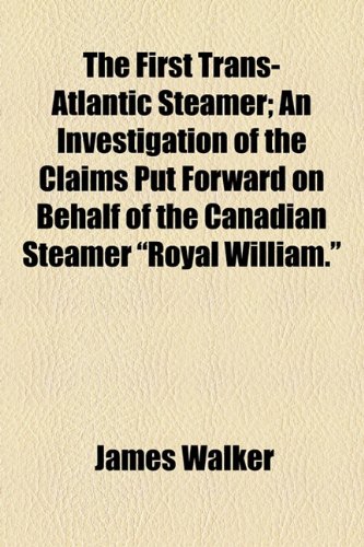 The First Trans-Atlantic Steamer: An Investigation of the Claims Put Forward on Behalf of the Canadian Steamer "Royal William" (9781154507409) by Walker, James