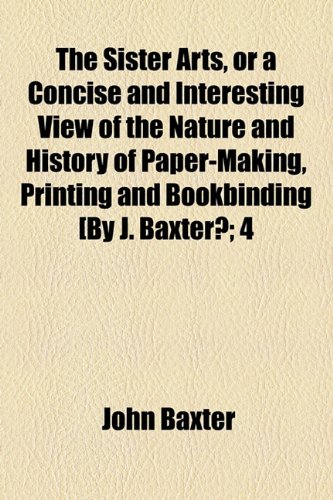 The Sister Arts, or a Concise and Interesting View of the Nature and History of Paper-making, Printing and Bookbinding (9781154533170) by Baxter, John