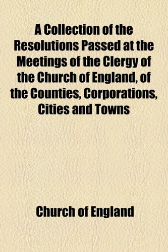 A Collection of the Resolutions Passed at the Meetings of the Clergy of the Church of England, of the Counties, Corporations, Cities and Towns: ... the Repeal of the Corporation and Test Acts (9781154534610) by Church Of England