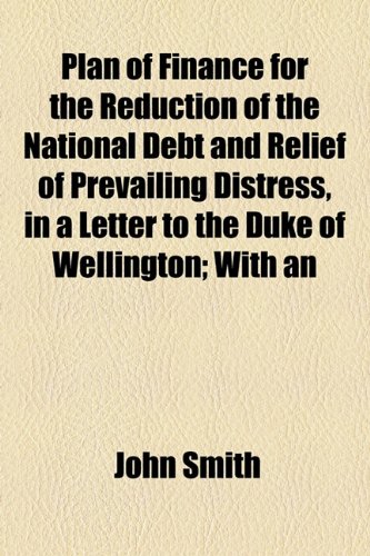 Plan of Finance for the Reduction of the National Debt and Relief of Prevailing Distress, in a Letter to the Duke of Wellington: With an Appendix Addressed to the British Public (9781154547399) by Smith, John
