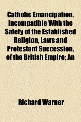 Catholic Emancipation, Incompatible With the Safety of the Established Religion, Laws and Protestant Succession, of the British Empire; An (9781154563610) by Warner, Richard