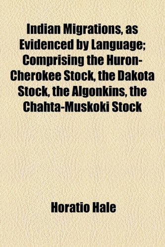 Indian Migrations, as Evidenced by Language; Comprising the Huron-Cherokee Stock, the Dakota Stock, the Algonkins, the Chahta-Muskoki Stock (9781154565522) by Hale, Horatio