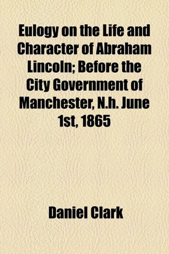 Eulogy on the Life and Character of Abraham Lincoln; Before the City Government of Manchester, N.h. June 1st, 1865 (9781154576757) by Clark, Daniel