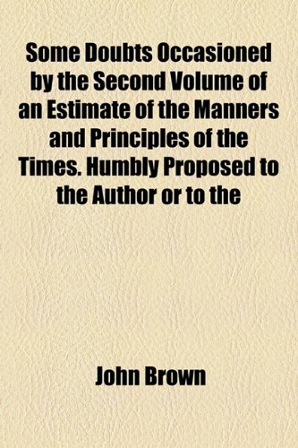 Some Doubts Occasioned by the Second Volume of an Estimate of the Manners and Principles of the Times. Humbly Proposed to the Author or to the (9781154581553) by Brown, John