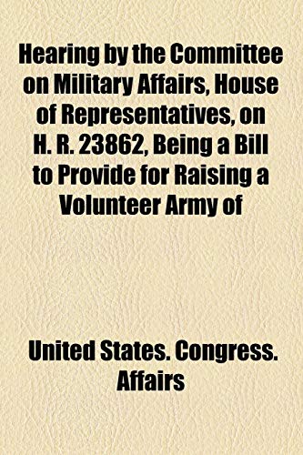 Hearing by the Committee on Military Affairs, House of Representatives, on H. R. 23862, Being a Bill to Provide for Raising a Volunteer Army of (9781154590593) by Affairs, United States. Congress.