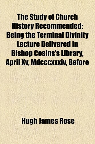 The Study of Church History Recommended; Being the Terminal Divinity Lecture Delivered in Bishop Cosins's Library, April Xv, Mdcccxxxiv, Before (9781154601077) by Rose, Hugh James