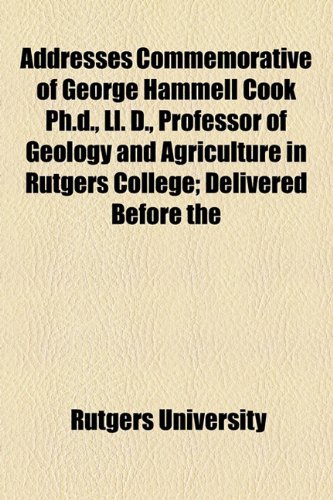 Addresses Commemorative of George Hammell Cook Ph.d., Ll. D., Professor of Geology and Agriculture in Rutgers College; Delivered Before the (9781154603897) by University, Rutgers