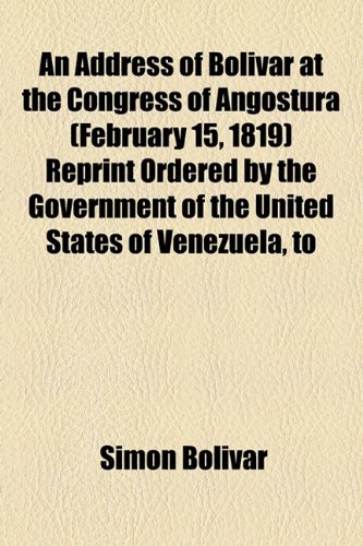 An Address of Bolivar at the Congress of Angostura (February 15, 1819) Reprint Ordered by the Government of the United States of Venezuela, to (9781154604191) by BolÃ­var, SimÃ³n