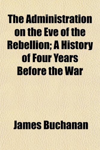 The Administration on the Eve of the Rebellion; A History of Four Years Before the War (9781154620832) by Buchanan, James