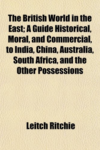 The British World in the East; A Guide Historical, Moral, and Commercial, to India, China, Australia, South Africa, and the Other Possessions (9781154643855) by Ritchie, Leitch