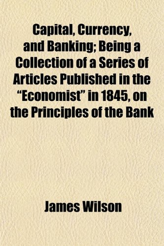 Capital, Currency, and Banking; Being a Collection of a Series of Articles Published in the "Economist" in 1845, on the Principles of the Bank (9781154655001) by Wilson, James