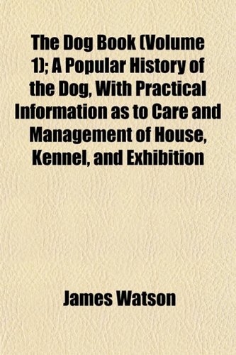 The Dog Book (Volume 1); A Popular History of the Dog, With Practical Information as to Care and Management of House, Kennel, and Exhibition (9781154685701) by Watson, James