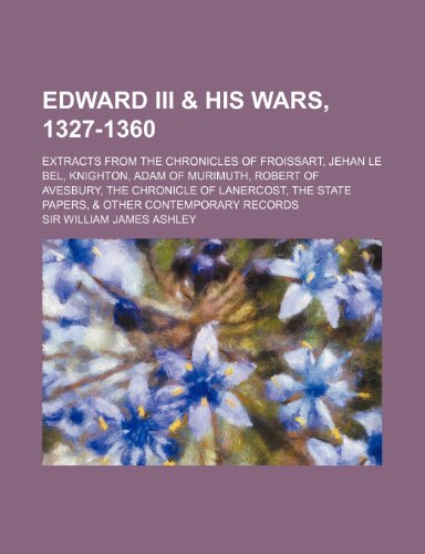 Edward III & his wars, 1327-1360; extracts from the Chronicles of Froissart, Jehan le Bel, Knighton, Adam of Murimuth, Robert of Avesbury, the ... state papers, & other contemporary records (9781154690989) by Ashley, Sir William James