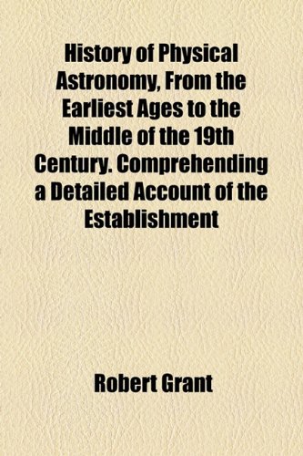 History of Physical Astronomy, From the Earliest Ages to the Middle of the 19th Century. Comprehending a Detailed Account of the Establishment (9781154735628) by Grant, Robert