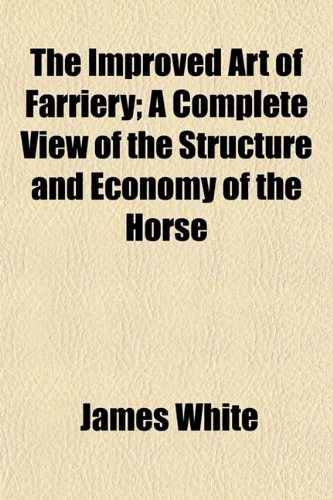 The Improved Art of Farriery; A Complete View of the Structure and Economy of the Horse (9781154743746) by White, James