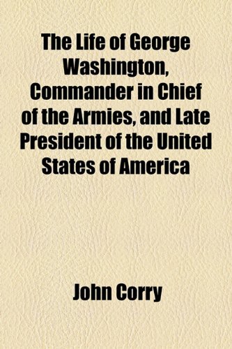 The Life of George Washington, Commander in Chief of the Armies, and Late President of the United States of America (9781154767421) by Corry, John