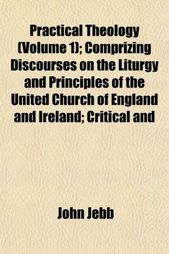 Practical Theology (Volume 1); Comprizing Discourses on the Liturgy and Principles of the United Church of England and Ireland; Critical and (9781154818468) by Jebb, John