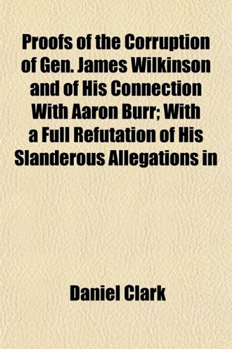 Proofs of the Corruption of Gen. James Wilkinson and of His Connection With Aaron Burr; With a Full Refutation of His Slanderous Allegations in (9781154823226) by Clark, Daniel