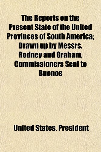 The Reports on the Present State of the United Provinces of South America; Drawn up by Messrs. Rodney and Graham, Commissioners Sent to Buenos (9781154832822) by President, United States.