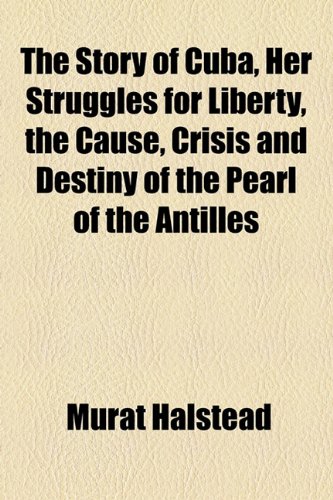The Story of Cuba, Her Struggles for Liberty, the Cause, Crisis and Destiny of the Pearl of the Antilles (9781154858471) by Halstead, Murat