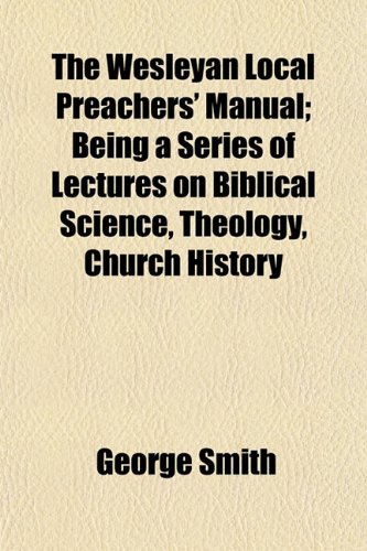 The Wesleyan Local Preachers' Manual; Being a Series of Lectures on Biblical Science, Theology, Church History (9781154870190) by Smith, George