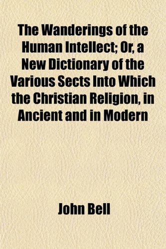 The Wanderings of the Human Intellect; Or, a New Dictionary of the Various Sects Into Which the Christian Religion, in Ancient and in Modern (9781154885774) by Bell, John