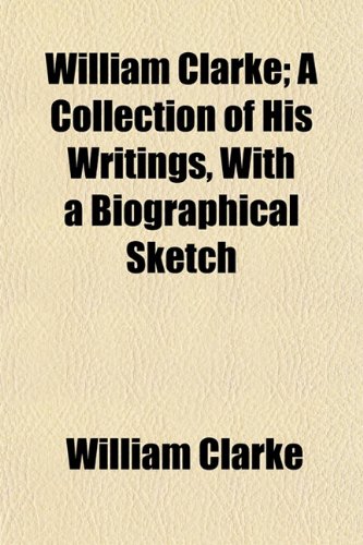 William Clarke; A Collection of His Writings, With a Biographical Sketch (9781154889055) by Clarke, William