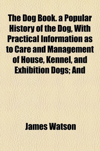 The Dog Book. a Popular History of the Dog, with Practical Information as to Care and Management of House, Kennel, and Exhibition Dogs; And (9781154903966) by Watson, James
