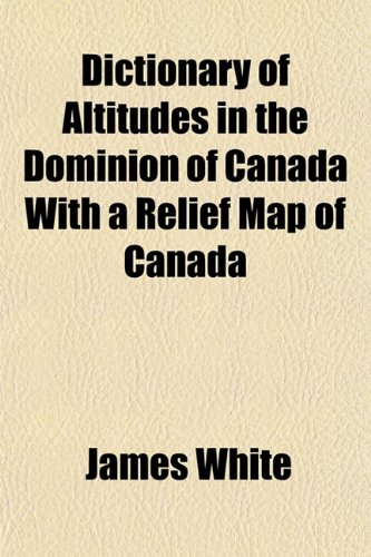 Dictionary of Altitudes in the Dominion of Canada With a Relief Map of Canada (9781154912203) by White, James