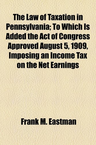 The Law of Taxation in Pennsylvania; To Which Is Added the Act of Congress Approved August 5, 1909, Imposing an Income Tax on the Net Earnings (9781154936513) by Eastman, Frank M.