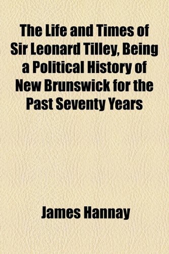 The Life and Times of Sir Leonard Tilley, Being a Political History of New Brunswick for the Past Seventy Years (9781154965384) by Hannay, James