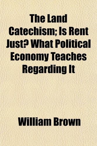 The Land Catechism; Is Rent Just? What Political Economy Teaches Regarding It (9781154979862) by Brown, William