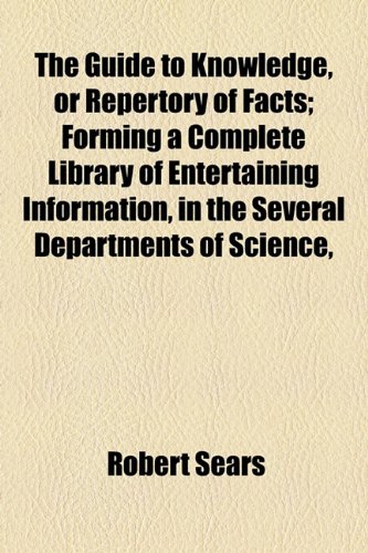 The Guide to Knowledge, or Repertory of Facts; Forming a Complete Library of Entertaining Information, in the Several Departments of Science, (9781155033419) by Sears, Robert