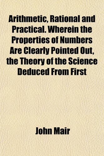 Arithmetic, rational and practical Volume 3 ; Wherein the properties of numbers are clearly pointed out, the theory of the science deduced from first ... and the whole reduced to practice, in a g (9781155050720) by Mair, John