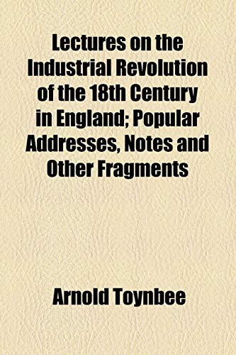 Lectures on the Industrial Revolution of the 18th Century in England; Popular Addresses, Notes and Other Fragments (9781155065953) by Toynbee, Arnold