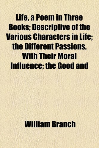 Life, a Poem in Three Books; Descriptive of the Various Characters in Life; the Different Passions, With Their Moral Influence; the Good and (9781155086392) by Branch, William