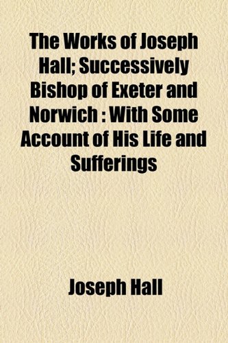 The Works of Joseph Hall; Successively Bishop of Exeter and Norwich: With Some Account of His Life and Sufferings (9781155114620) by Hall, Joseph